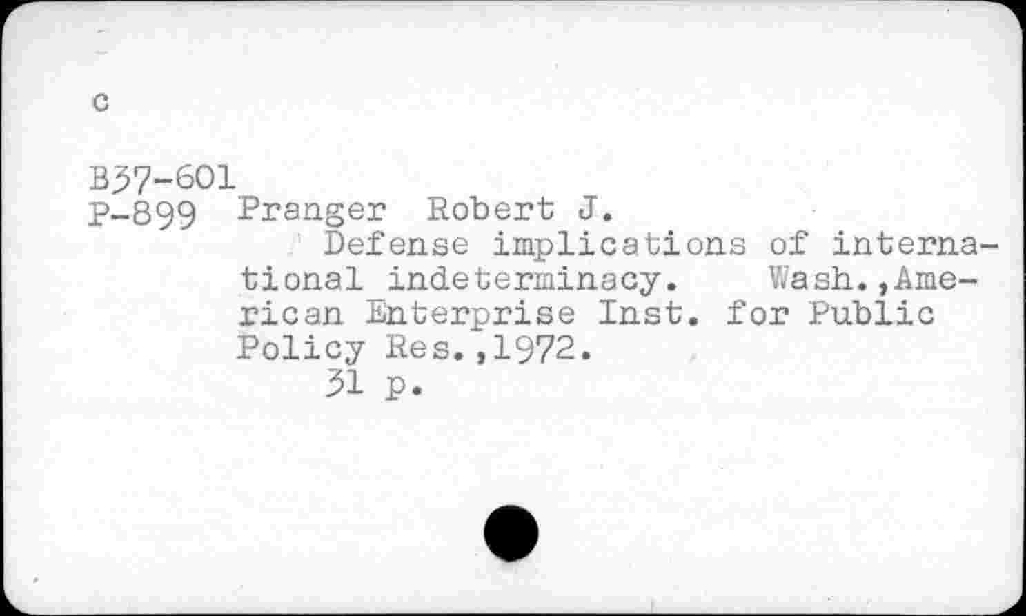 ﻿c
B37-601
P-899 Pranger Robert J.
Defense implications of international indeterminacy. Wash.,American Enterprise Inst, for Public Policy Res.,1972.
31 p.